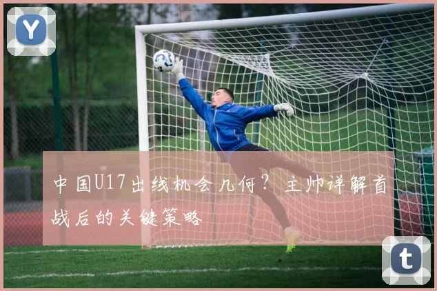 中国U17出线机会几何?主帅详解首战后的关键策略
