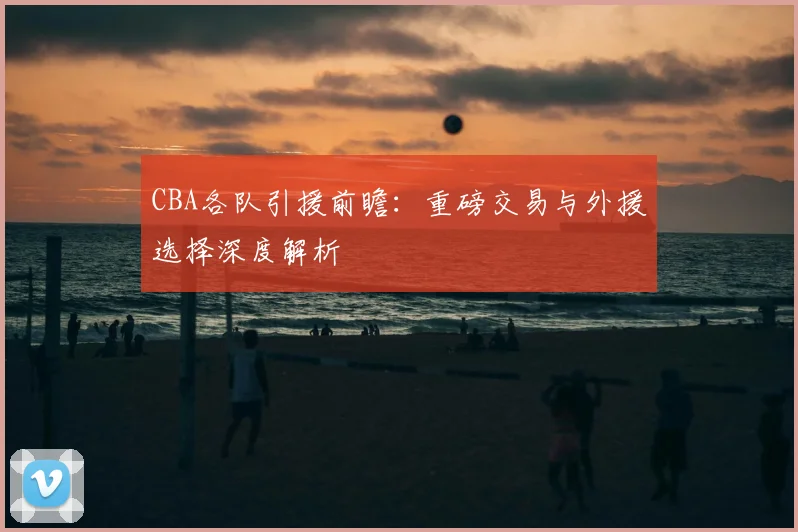 CBA各队引援前瞻：重磅交易与外援选择深度解析