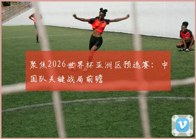 聚焦2026世界杯亚洲区预选赛：中国队关键战局前瞻