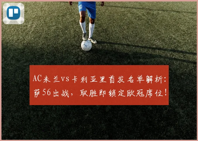 AC米兰vs卡利亚里首发名单解析：萨56出战，取胜即锁定欧冠席位！