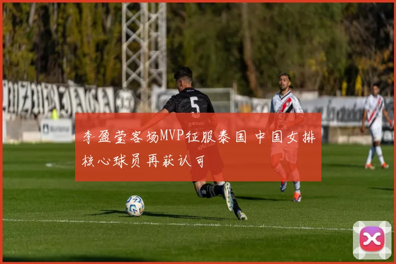 李盈莹客场MVP征服泰国 中国女排核心球员再获认可