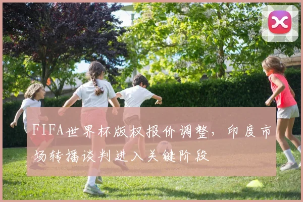 FIFA世界杯版权报价调整，印度市场转播谈判进入关键阶段