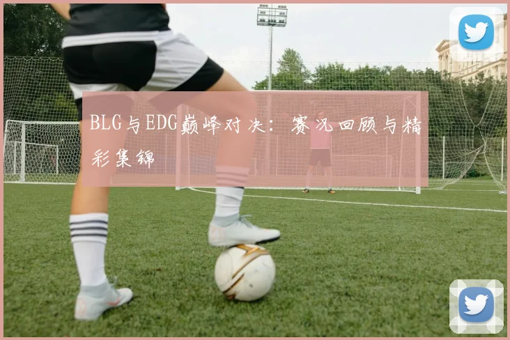 BLG与EDG巅峰对决：赛况回顾与精彩集锦