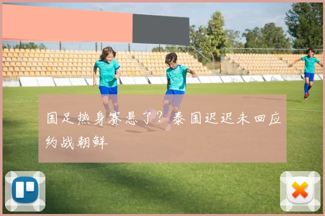国足热身赛悬了？泰国迟迟未回应约战朝鲜