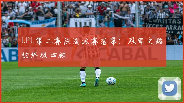 LPL第二赛段淘汰赛落幕：冠军之路的终极回顾