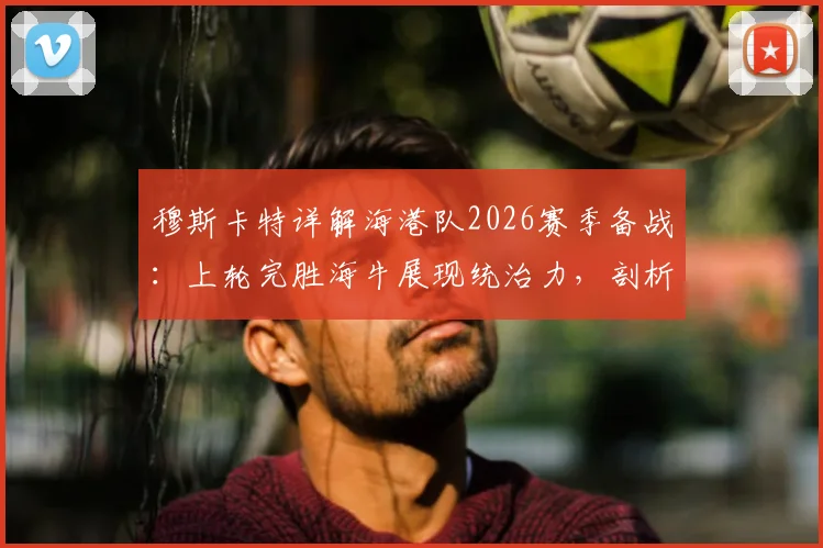 穆斯卡特详解海港队2026赛季备战：上轮完胜海牛展现统治力，剖析完整战术周训练成果