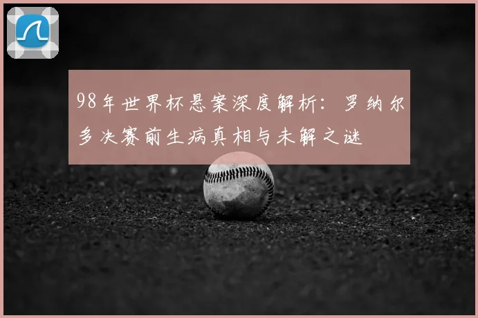 98年世界杯悬案深度解析：罗纳尔多决赛前生病真相与未解之谜