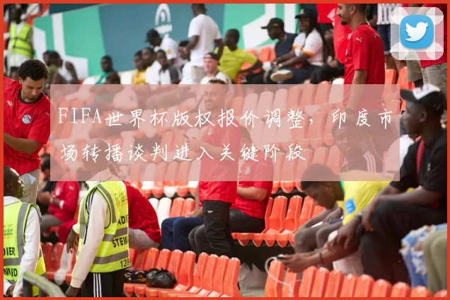 FIFA世界杯版权报价调整,印度市场转播谈判进入关键阶段
